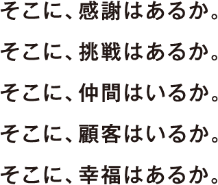 そこに、感謝はあるか。 そこに、挑戦はあるか。 そこに、仲間はいるか。 そこに、顧客はいるか。 そこに、幸福はあるか。